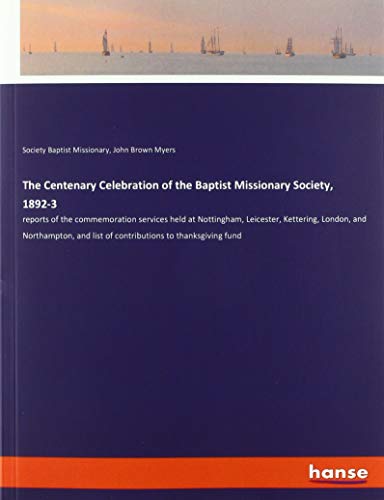 The Centenary Celebration of the Baptist Missionary Society, 1892-3: reports of the commemoration services held at Nottingham, Leicester, Kettering, ... list of contributions to thanksgiving fund