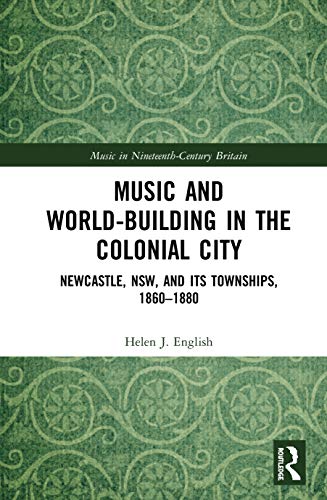 Music and World-Building in the Colonial City: Newcastle, NSW, and its Townships, 1860-1880 (Music in Nineteenth-Century Britain)