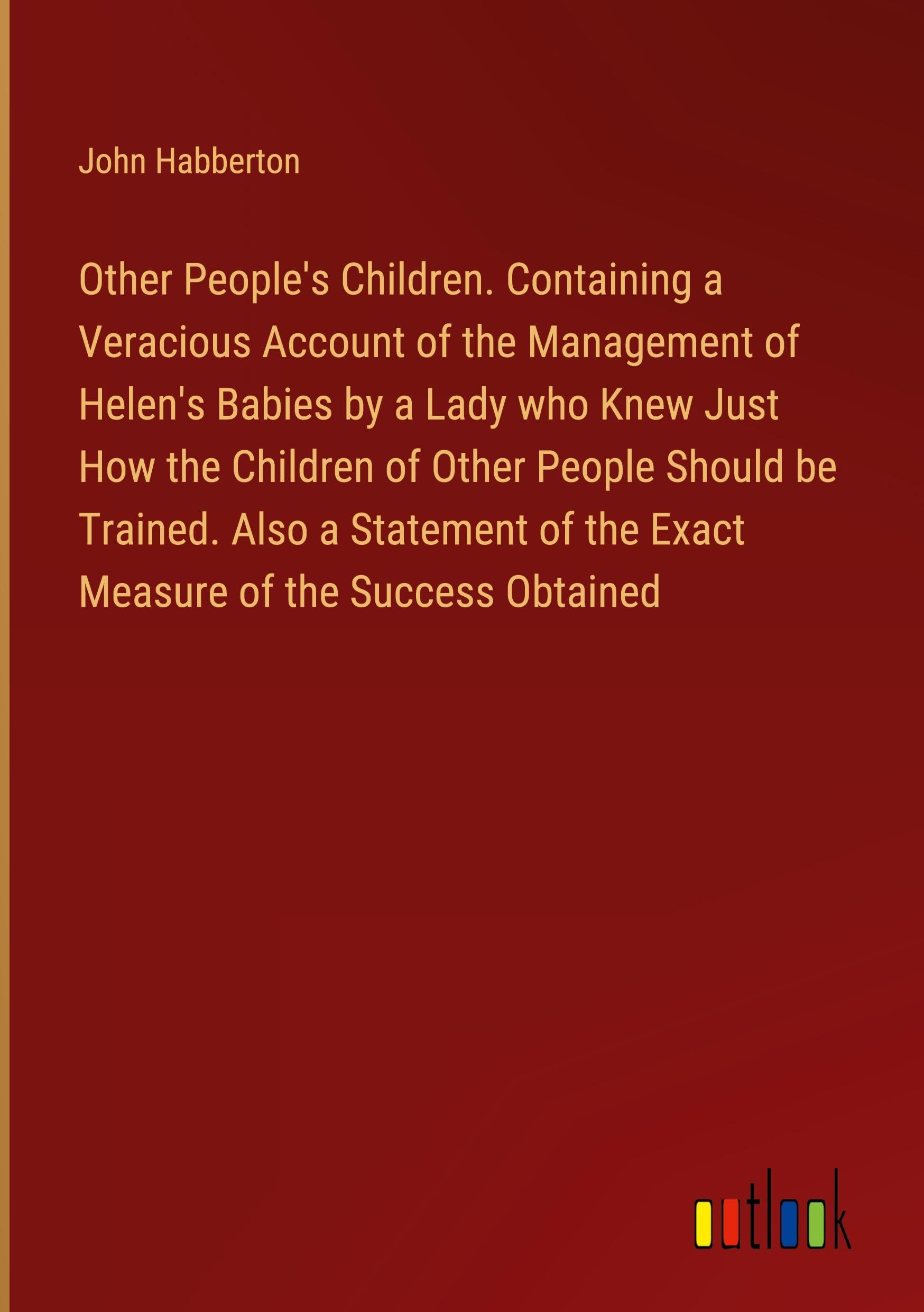 Other People's Children. Containing a Veracious Account of the Management of Helen's Babies by a Lady who Knew Just How the Children of Other People ... of the Exact Measure of the Success Obtained