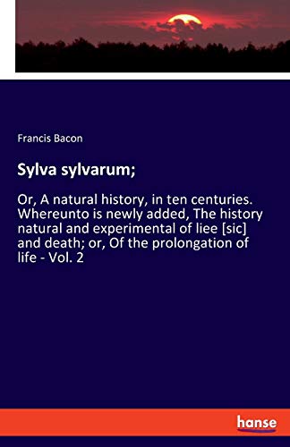 Sylva sylvarum;: Or, A natural history, in ten centuries. Whereunto is newly added, The history natural and experimental of liee [sic] and death; or, Of the prolongation of life - Vol. 2