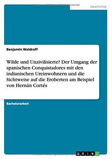 Wilde und Unzivilisierte? Der Umgang der spanischen Conquistadores mit den indianischen Ureinwohnern und die Sichtweise auf die Eroberten am Beispiel von Hernán Cortés