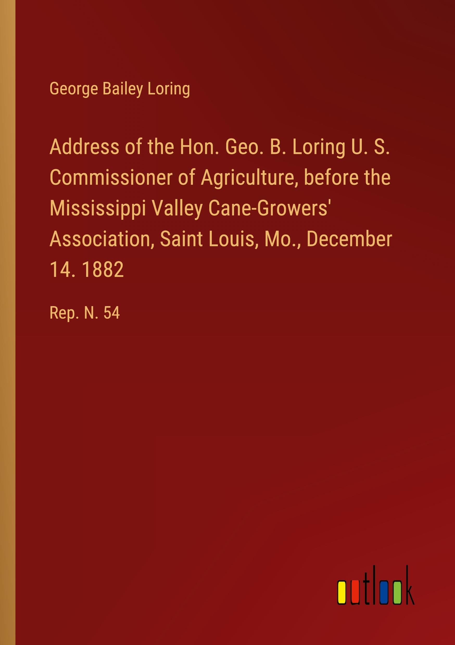 Address of the Hon. Geo. B. Loring U. S. Commissioner of Agriculture, before the Mississippi Valley Cane-Growers' Association, Saint Louis, Mo., December 14. 1882: Rep. N. 54