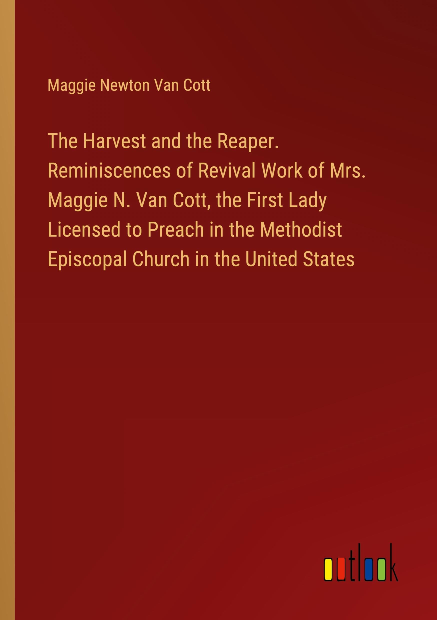 The Harvest and the Reaper. Reminiscences of Revival Work of Mrs. Maggie N. Van Cott, the First Lady Licensed to Preach in the Methodist Episcopal Church in the United States