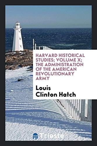 Harvard Historical Studies; Volume X; The administration of the American Revolutionary army