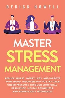 Master Stress Management: Reduce Stress, Worry Less, and Improve Your Mood. Discover How to Stay Calm Under Pressure Through Emotional Resilience, Mental Toughness, and Mindfulness Techniques