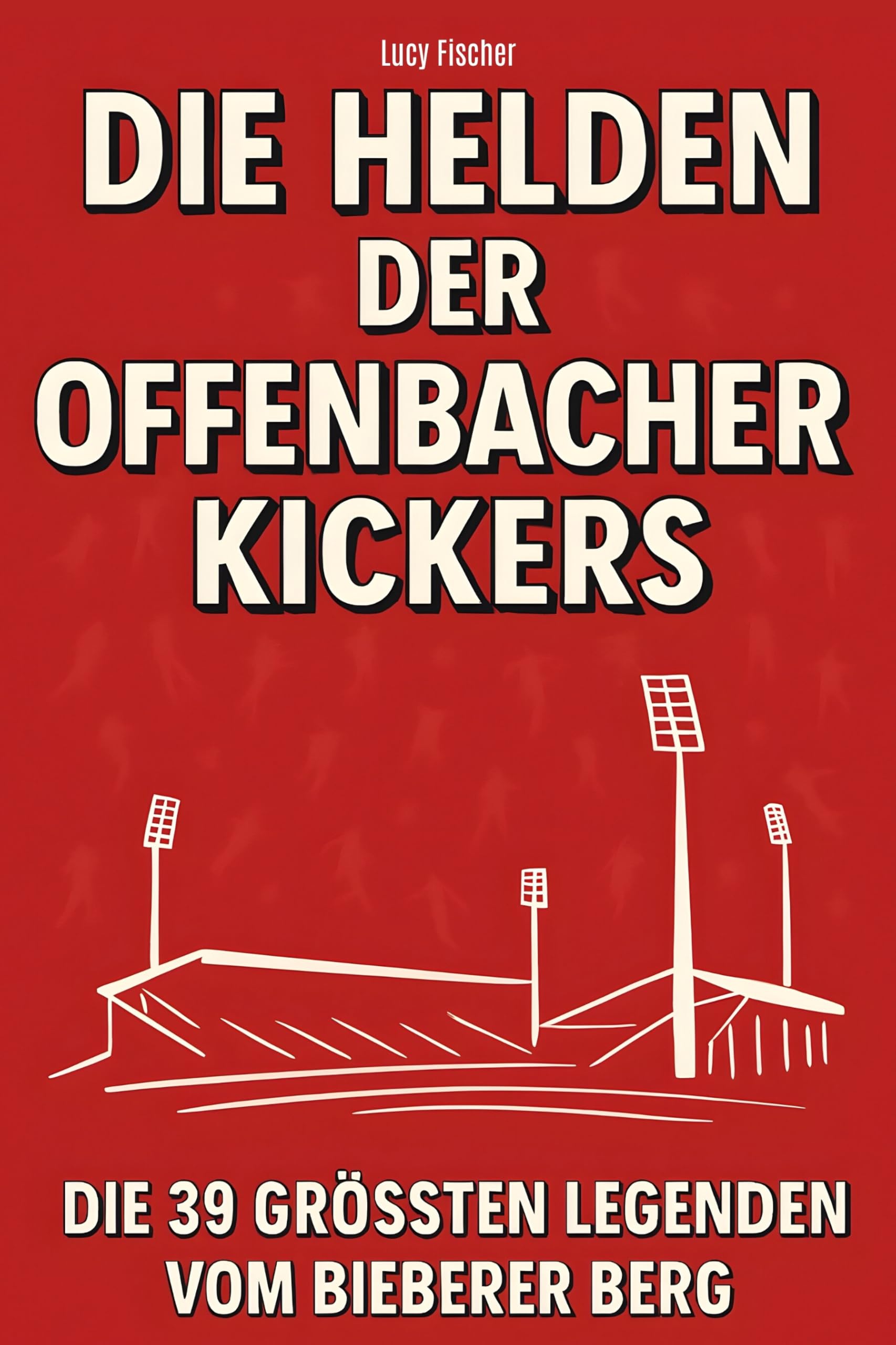 Die Helden der Offenbacher Kickers: Die 39 größten Legenden vom Bieberer Berg