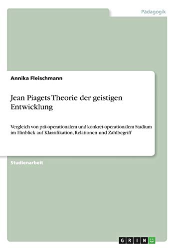 Jean Piagets Theorie der geistigen Entwicklung: Vergleich von prä-operationalem und konkret-operationalem Stadium im Hinblick auf Klassifikation, Relationen und Zahlbegriff