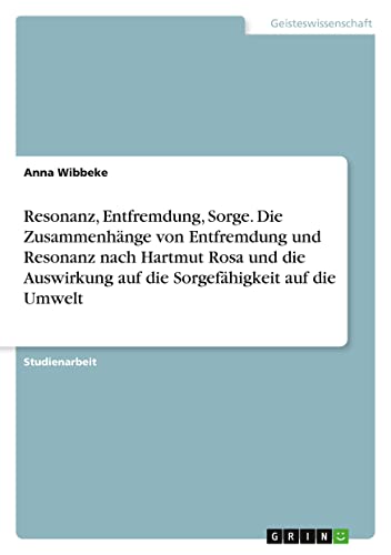 Resonanz, Entfremdung, Sorge. Die Zusammenhänge von Entfremdung und Resonanz nach Hartmut Rosa und die Auswirkung auf die Sorgefähigkeit auf die Umwelt