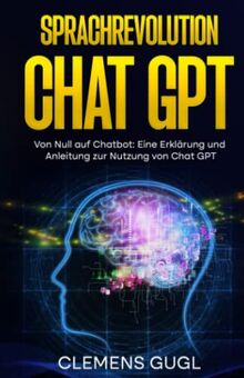 Sprachrevolution Chat GPT!: Von Null auf Chatbot: Eine Erklärung und Anleitung zur Nutzung von Chat GPT