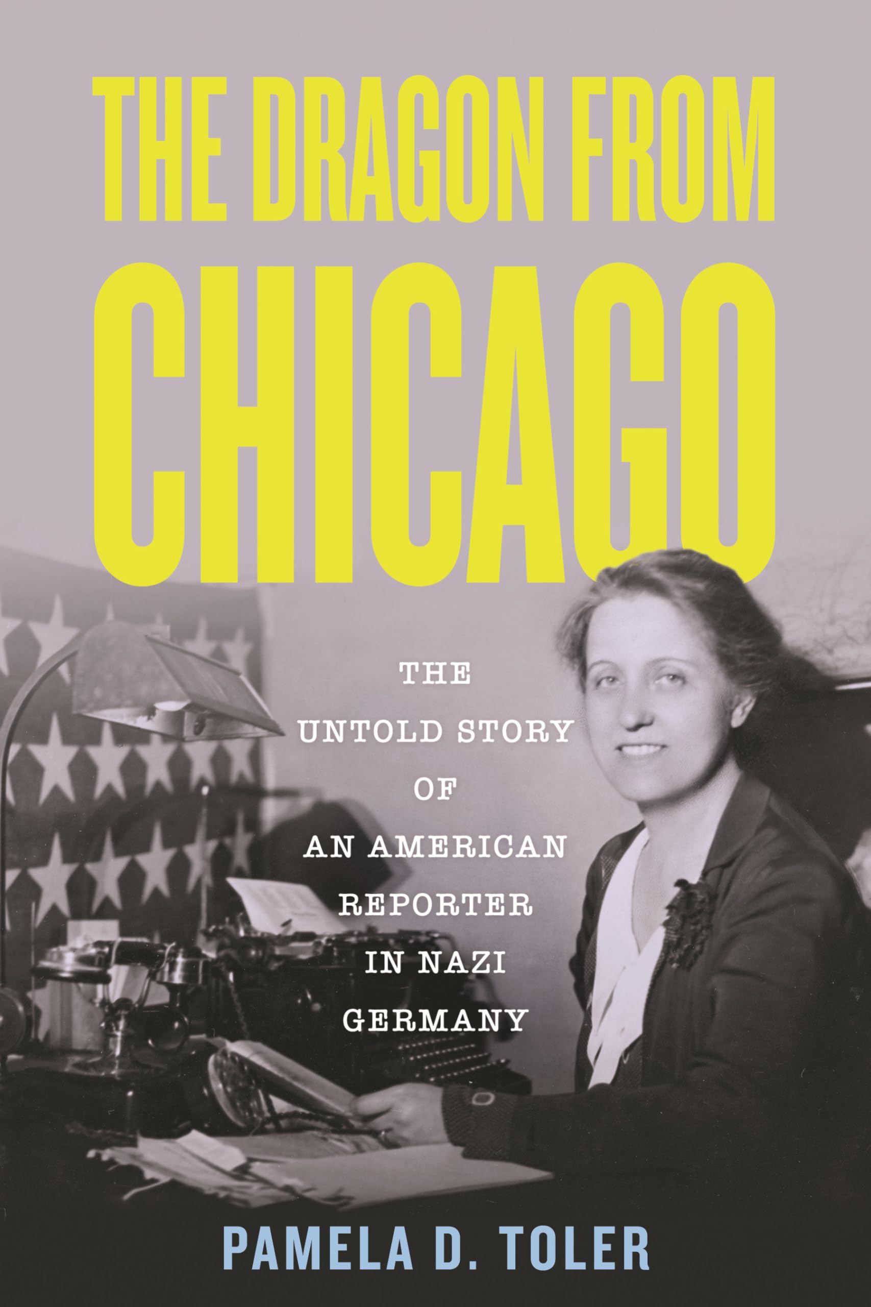 Toler, Pamela D. The Dragon From Chicago, The Untold Story Of An American Reporter In Nazi Germany