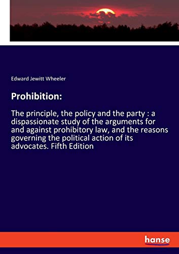 Prohibition:: The principle, the policy and the party : a dispassionate study of the arguments for and against prohibitory law, and the reasons ... action of its advocates. Fifth Edition