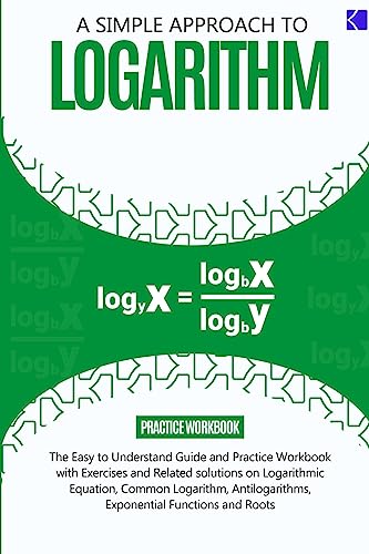 A SIMPLE APPROACH TO LOGARITHM: The Easy-to-understand Guide and Practice workbook with Exercises and Related Solutions on Rules of Logarithm, ... Exponential Functions and Roots