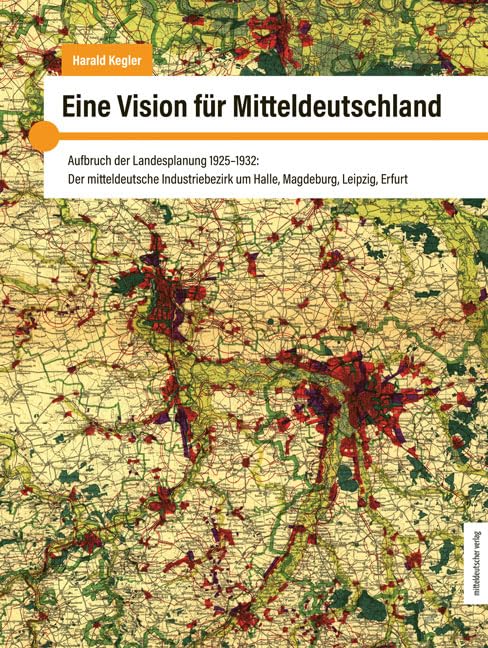 Eine Vision für Mitteldeutschland: Aufbruch der Landesplanung 1925-1932: Der mitteldeutsche Industriebezirk um Halle, Magdeburg, Leipzig und Erfurt