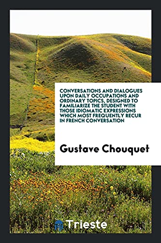 Conversations and Dialogues upon Daily Occupations and Ordinary Topics, Designed to Familiarize the Student with Those Idiomatic Expressions Which Most Frequently Recur in French Conversation