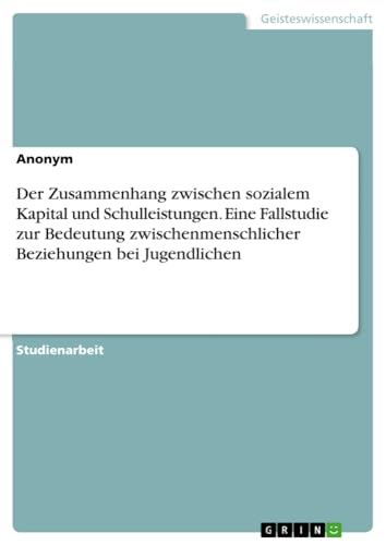 Der Zusammenhang zwischen sozialem Kapital und Schulleistungen. Eine Fallstudie zur Bedeutung zwischenmenschlicher Beziehungen bei Jugendlichen