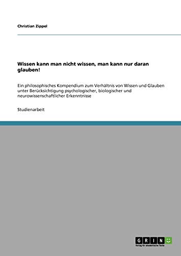 Wissen kann man nicht wissen, man kann nur daran glauben!: Ein philosophisches Kompendium zum Verhältnis von Wissen und Glauben unter Berücksichtigung ... und neurowissenschaftlicher Erkenntnisse