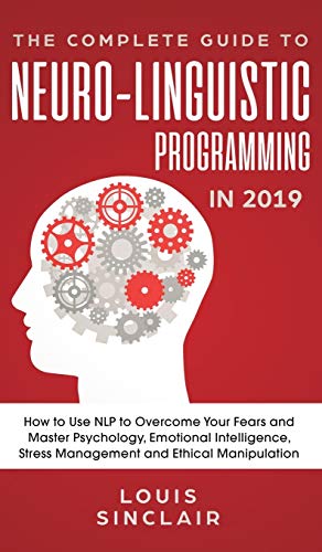 The Complete Guide to Neuro-Linguistic Programming in 2019: How to Use NLP to Overcome Your Fears and Master Psychology, Emotional Intelligence, Stress Management and Ethical Manipulation