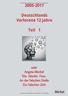 2005 - 2017 Deutschlands verlorene 12 Jahre: oder Angela Merkel - Die falsche Frau - An der falschen Stelle - Zur falschen Zeit