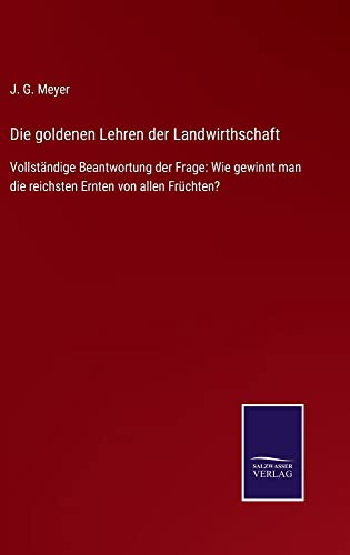 Die goldenen Lehren der Landwirthschaft: Vollständige Beantwortung der Frage: Wie gewinnt man die reichsten Ernten von allen Früchten?