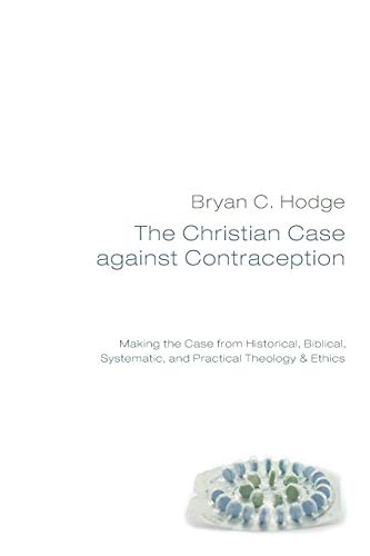 The Christian Case Against Contraception: Making the Case from Historical, Biblical, Systematic, and Practical Theology & Ethics