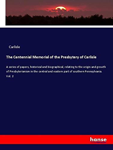 The Centennial Memorial of the Presbytery of Carlisle: A series of papers, historical and biographical, relating to the origin and growth of ... eastern part of southern Pennsylvania. Vol. 2