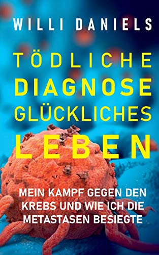 Tödliche Diagnose. Glückliches Leben.: Mein Kampf gegen den Krebs und wie ich die Metastasen besiegte