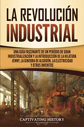 La Revolución Industrial: Una guía fascinante de un período de gran industrialización y la introducción de la hilatura Jenny, la ginebra de algodón, la electricidad y otros inventos