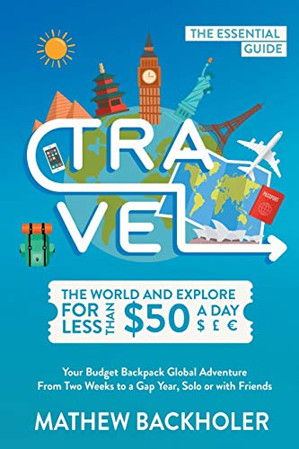 Travel the World and Explore for Less than $50 a Day, the Essential Guide: Your Budget Backpack Global Adventure, from Two Weeks to a Gap Year, Solo or with Friends