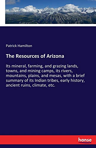 The Resources of Arizona: Its mineral, farming, and grazing lands, towns, and mining camps, its rivers, mountains, plains, and mesas, with a brief ... early history, ancient ruins, climate, etc.