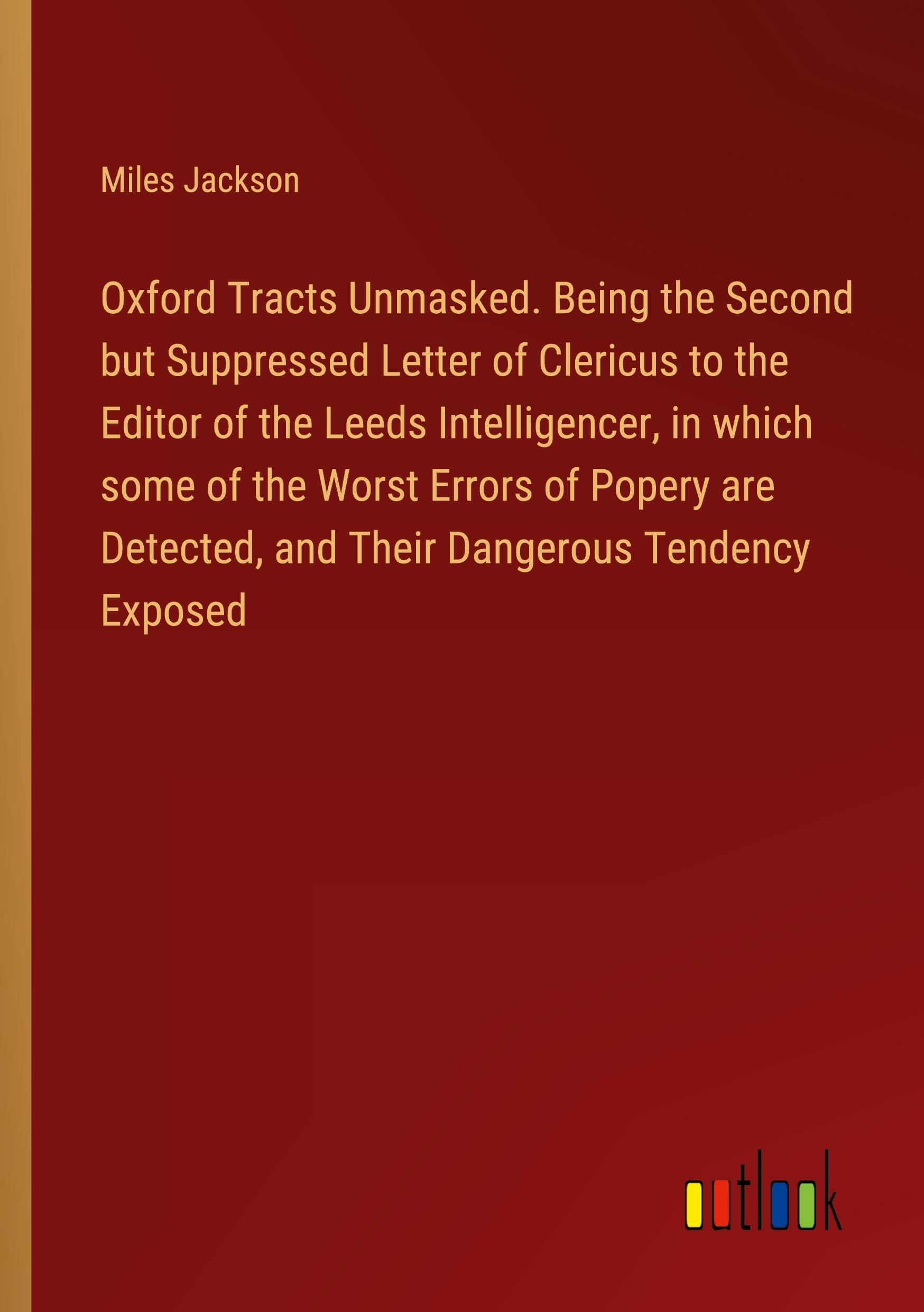 Oxford Tracts Unmasked. Being the Second but Suppressed Letter of Clericus to the Editor of the Leeds Intelligencer, in which some of the Worst Errors ... and Their Dangerous Tendency Exposed