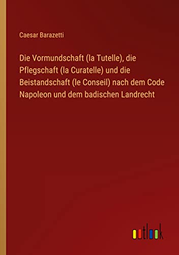 Die Vormundschaft (la Tutelle), die Pflegschaft (la Curatelle) und die Beistandschaft (le Conseil) nach dem Code Napoleon und dem badischen Landrecht