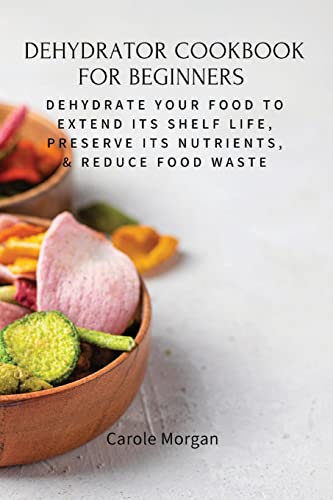 DEHYDRATOR COOKBOOK FOR BEGINNERS: Dehydrate Your Food To Extend Its Shelf Life, Preserve Its Nutrients, & Reduce Food Waste