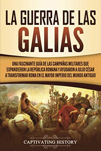 La Guerra de las Galias: Una Fascinante Guía de las Campañas Militares que Expandieron la República Romana y Ayudaron a Julio César a Transformar Roma en el Mayor Imperio del Mundo Antiguo
