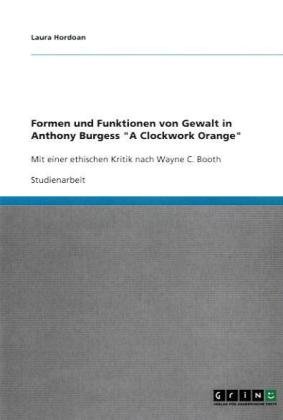 Formen und Funktionen von Gewalt in Anthony Burgess A Clockwork Orange: Mit einer ethischen Kritik nach Wayne C. Booth