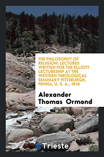 The Philosophy of Religion: Lectures Written for the Elliott Lectureship at the Western Theological Seminary Pittsburgh, Penna, U. S. A., 1916