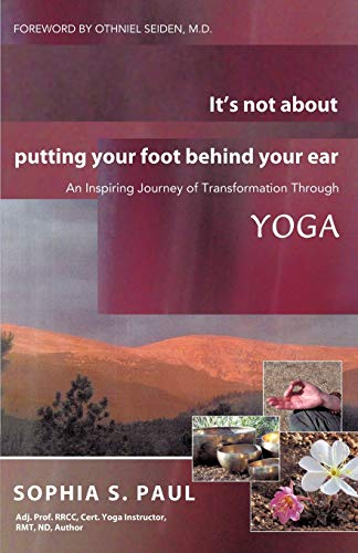 It's Not About Putting Your Foot Behind Your Ear: An Inspiring Journey Of Transformation Through Yoga: An Inspiring Journey of Transformation Through Yoga