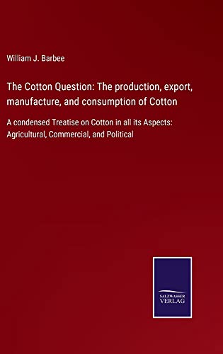 The Cotton Question: The production, export, manufacture, and consumption of Cotton: A condensed Treatise on Cotton in all its Aspects: Agricultural, Commercial, and Political