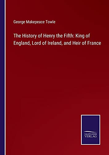 The History of Henry the Fifth: King of England, Lord of Ireland, and Heir of France
