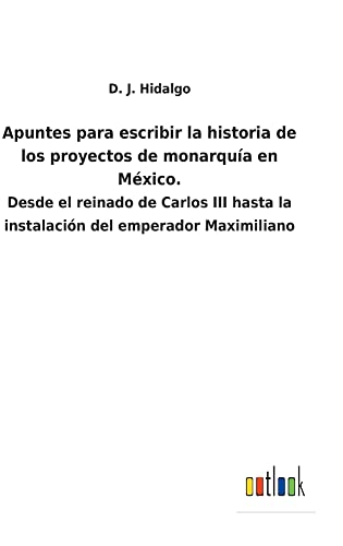 Apuntes para escribir la historia de los proyectos de monarquía en México.: Desde el reinado de Carlos III hasta la instalación del emperador Maximiliano