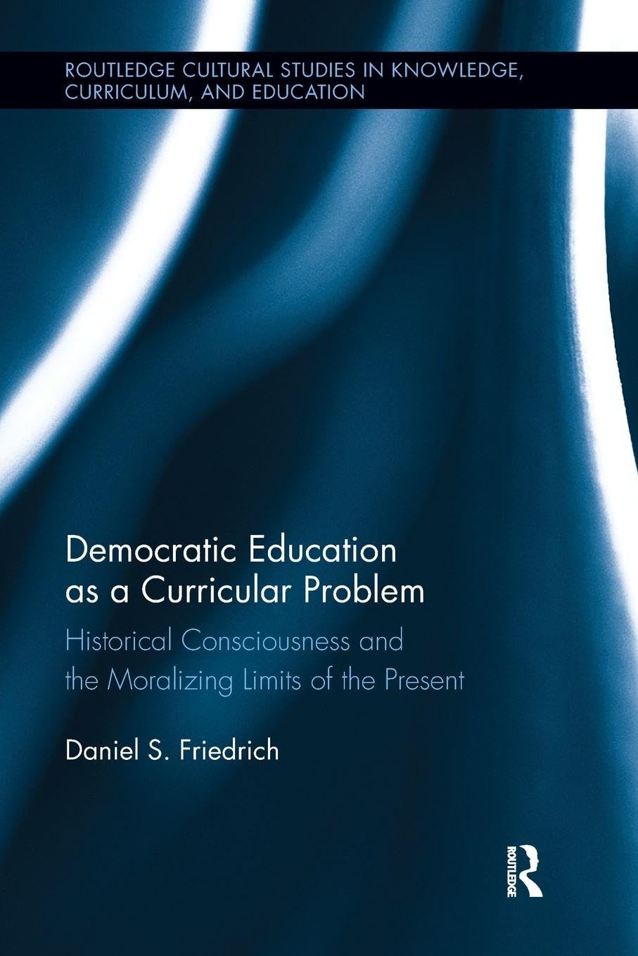 Democratic Education as a Curricular Problem: Historical Consciousness and the Moralizing Limits of the Present (Routledge Cultural Studies in Knowledge, Curriculum, and Education)