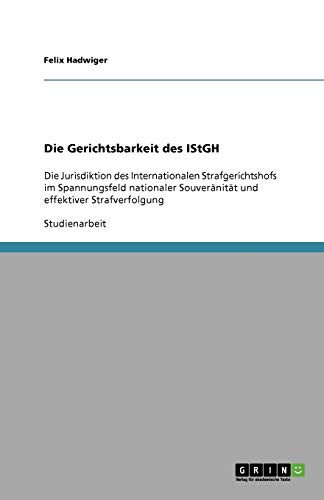 Die Gerichtsbarkeit des IStGH: Die Jurisdiktion des Internationalen Strafgerichtshofs im Spannungsfeld nationaler Souveränität und effektiver Strafverfolgung