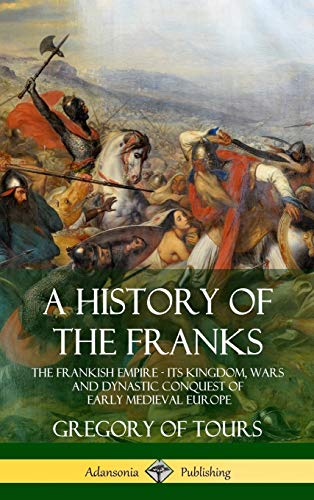 Tours, Gregory of A History Of The Franks, The Frankish Empire - Its Kingdom, Wars And Dynastic Conquest Of Early Medieval Europe (Hardcover)