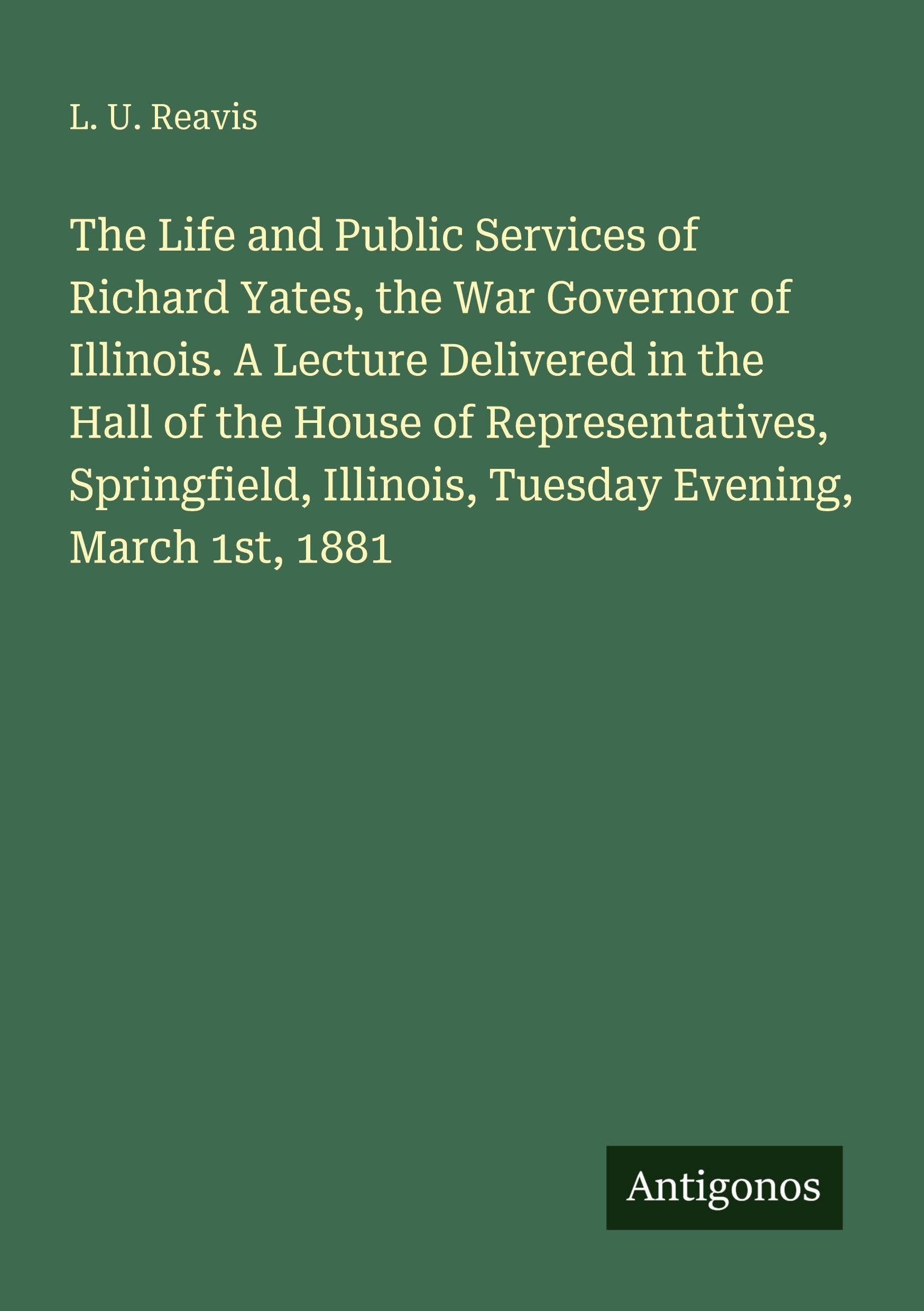 The Life and Public Services of Richard Yates, the War Governor of Illinois. A Lecture Delivered in the Hall of the House of Representatives, Springfield, Illinois, Tuesday Evening, March 1st, 1881