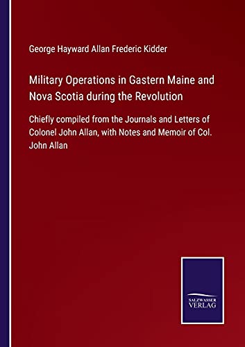 Military Operations in Gastern Maine and Nova Scotia during the Revolution: Chiefly compiled from the Journals and Letters of Colonel John Allan, with Notes and Memoir of Col. John Allan