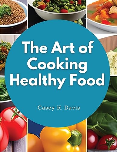 The Art of Cooking Healthy Food: Kitchen-Tested Recipes for Living and Eating Well Every Day