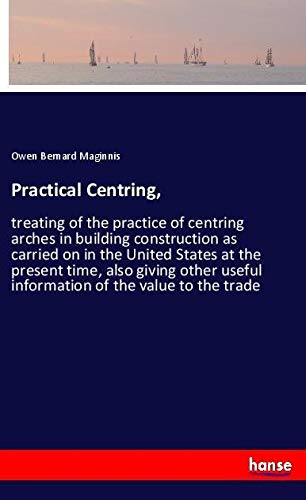 Practical Centring,: treating of the practice of centring arches in building construction as carried on in the United States at the present time, also ... useful information of the value to the trade