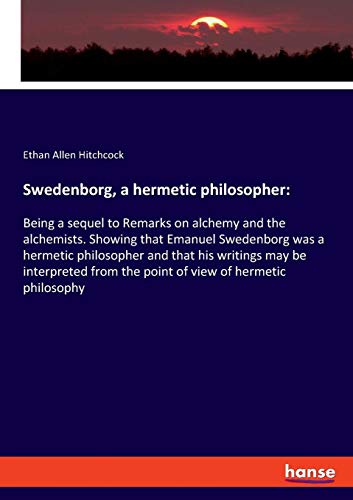 Swedenborg, a hermetic philosopher:: Being a sequel to Remarks on alchemy and the alchemists. Showing that Emanuel Swedenborg was a hermetic ... from the point of view of hermetic philosophy