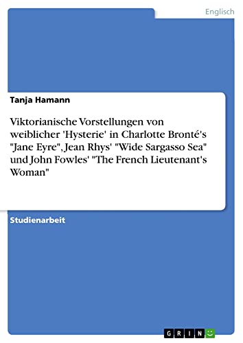 Viktorianische Vorstellungen von weiblicher 'Hysterie' in Charlotte Bronté's Jane Eyre, Jean Rhys' Wide Sargasso Sea und John Fowles' The French Lieutenant's Woman
